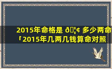 2015年命格是 🦢 多少两命「2015年几两几钱算命对照 🌸 表」